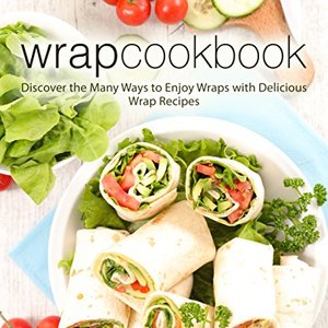Wrap Cookbook: Discover The Many Ways To Enjoy Wraps